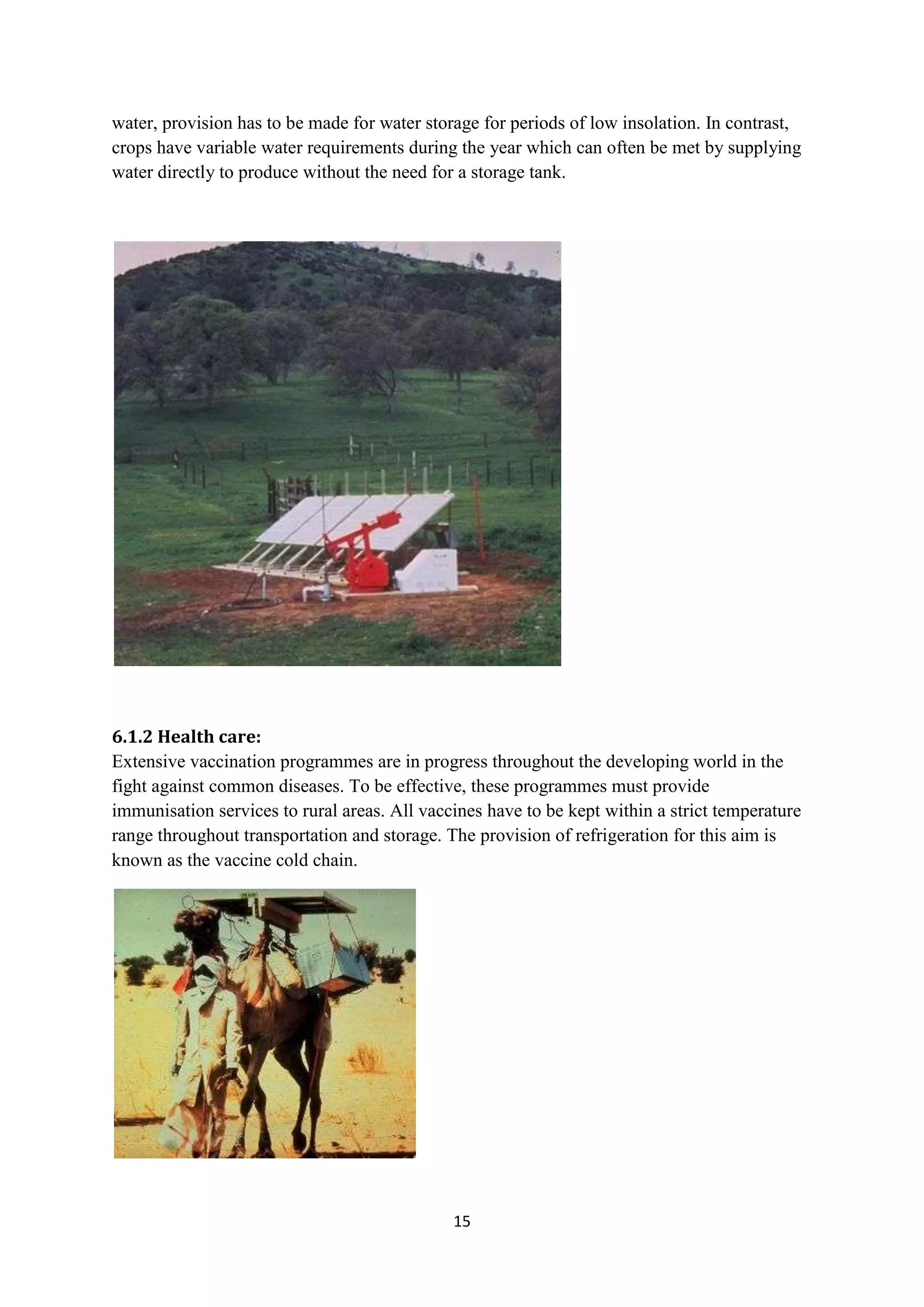 water, provision has to be made for water storage for periods of low insolation. In contrast,
crops have variable water requirements during the year which can often be met by supplying
water directly to produce without the need for a storage tank.




6.1.2 Health care:
Extensive vaccination programmes are in progress throughout the developing world in the
fight against common diseases. To be effective, these programmes must provide
immunisation services to rural areas. All vaccines have to be kept within a strict temperature
range throughout transportation and storage. The provision of refrigeration for this aim is
known as the vaccine cold chain.




                                              15
 