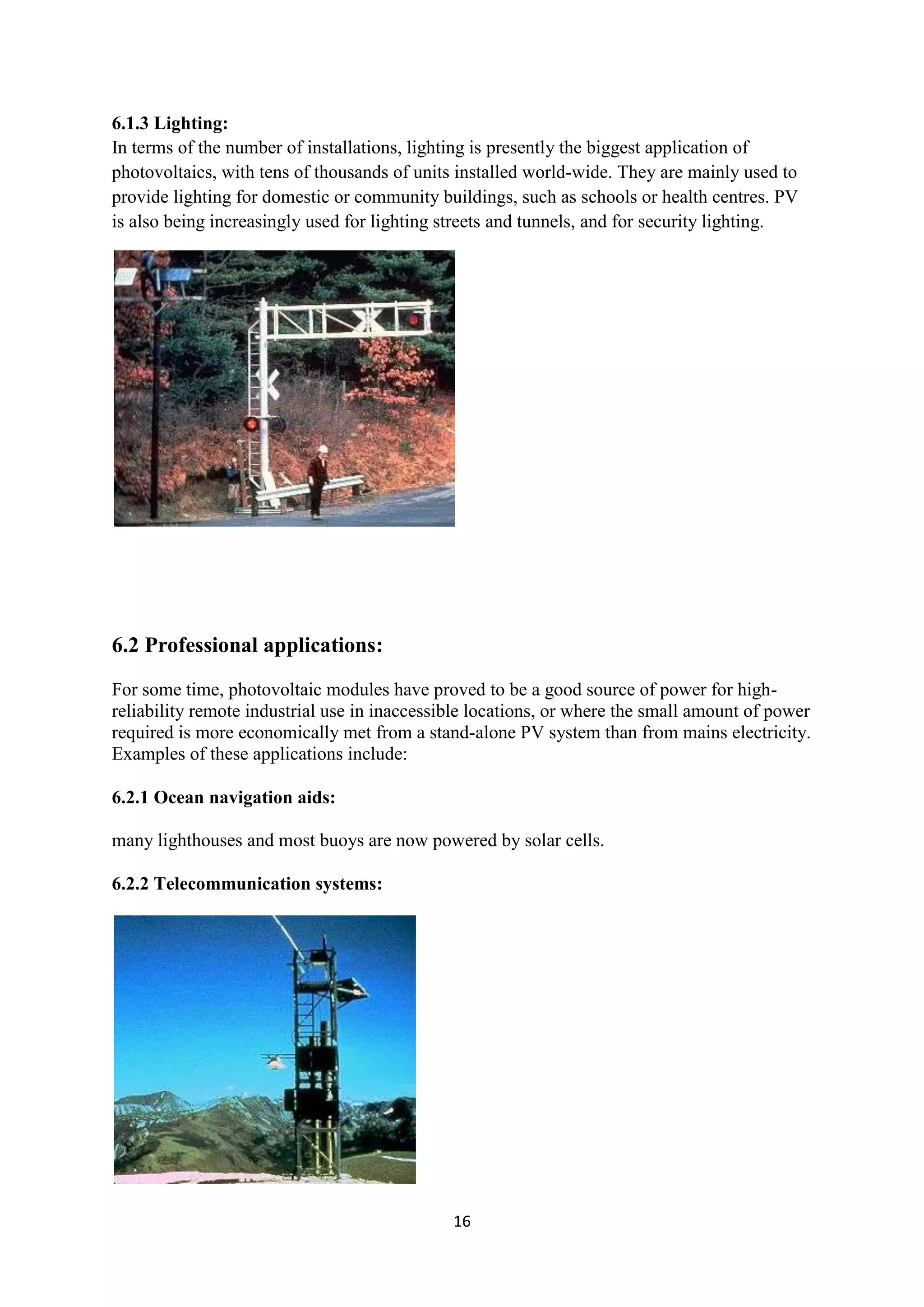 6.1.3 Lighting:
In terms of the number of installations, lighting is presently the biggest application of
photovoltaics, with tens of thousands of units installed world-wide. They are mainly used to
provide lighting for domestic or community buildings, such as schools or health centres. PV
is also being increasingly used for lighting streets and tunnels, and for security lighting.




6.2 Professional applications:
For some time, photovoltaic modules have proved to be a good source of power for high-
reliability remote industrial use in inaccessible locations, or where the small amount of power
required is more economically met from a stand-alone PV system than from mains electricity.
Examples of these applications include:

6.2.1 Ocean navigation aids:

many lighthouses and most buoys are now powered by solar cells.

6.2.2 Telecommunication systems:




                                              16
 