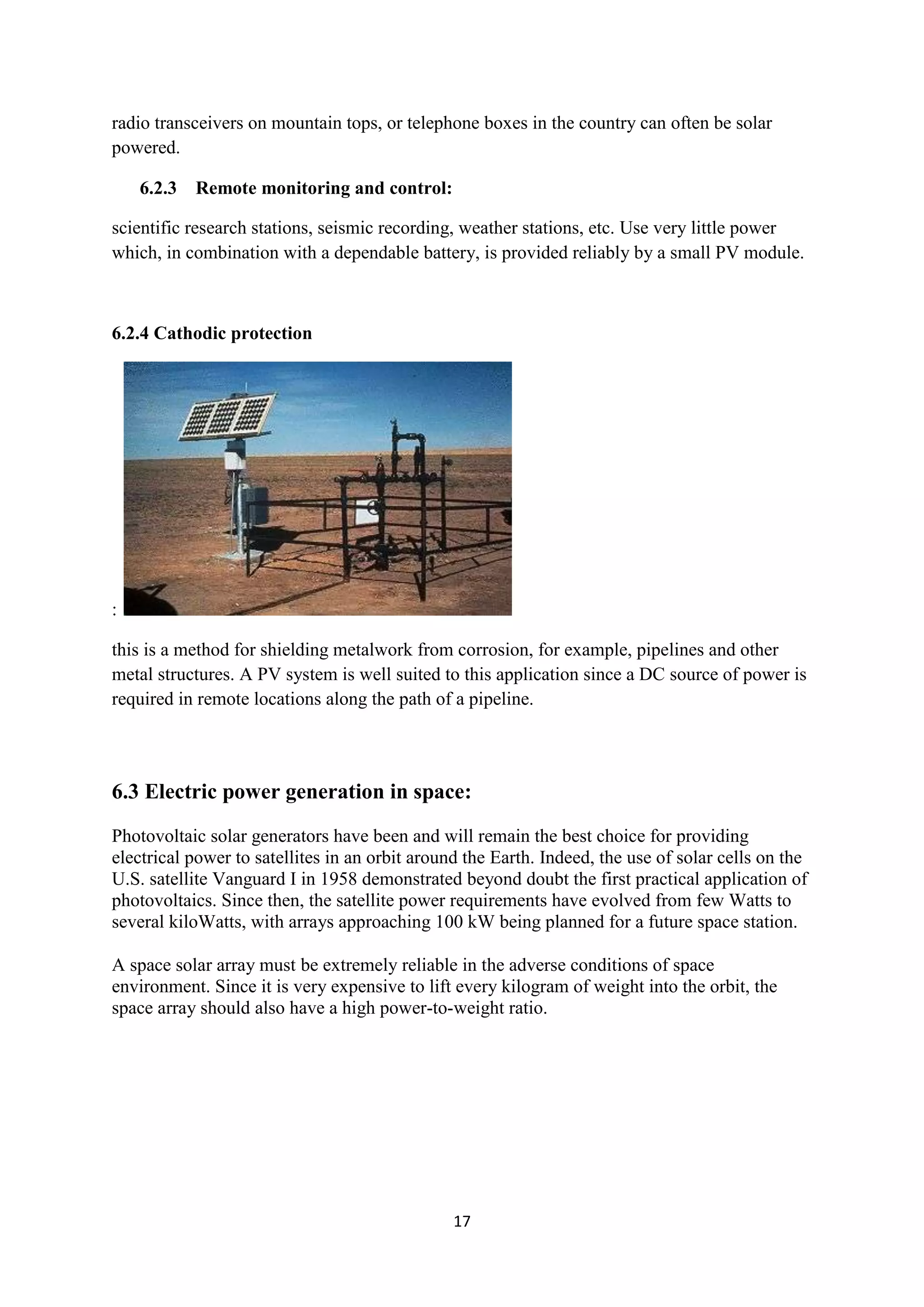 radio transceivers on mountain tops, or telephone boxes in the country can often be solar
powered.

    6.2.3 Remote monitoring and control:

scientific research stations, seismic recording, weather stations, etc. Use very little power
which, in combination with a dependable battery, is provided reliably by a small PV module.



6.2.4 Cathodic protection




:

this is a method for shielding metalwork from corrosion, for example, pipelines and other
metal structures. A PV system is well suited to this application since a DC source of power is
required in remote locations along the path of a pipeline.




6.3 Electric power generation in space:
Photovoltaic solar generators have been and will remain the best choice for providing
electrical power to satellites in an orbit around the Earth. Indeed, the use of solar cells on the
U.S. satellite Vanguard I in 1958 demonstrated beyond doubt the first practical application of
photovoltaics. Since then, the satellite power requirements have evolved from few Watts to
several kiloWatts, with arrays approaching 100 kW being planned for a future space station.

A space solar array must be extremely reliable in the adverse conditions of space
environment. Since it is very expensive to lift every kilogram of weight into the orbit, the
space array should also have a high power-to-weight ratio.




                                                17
 