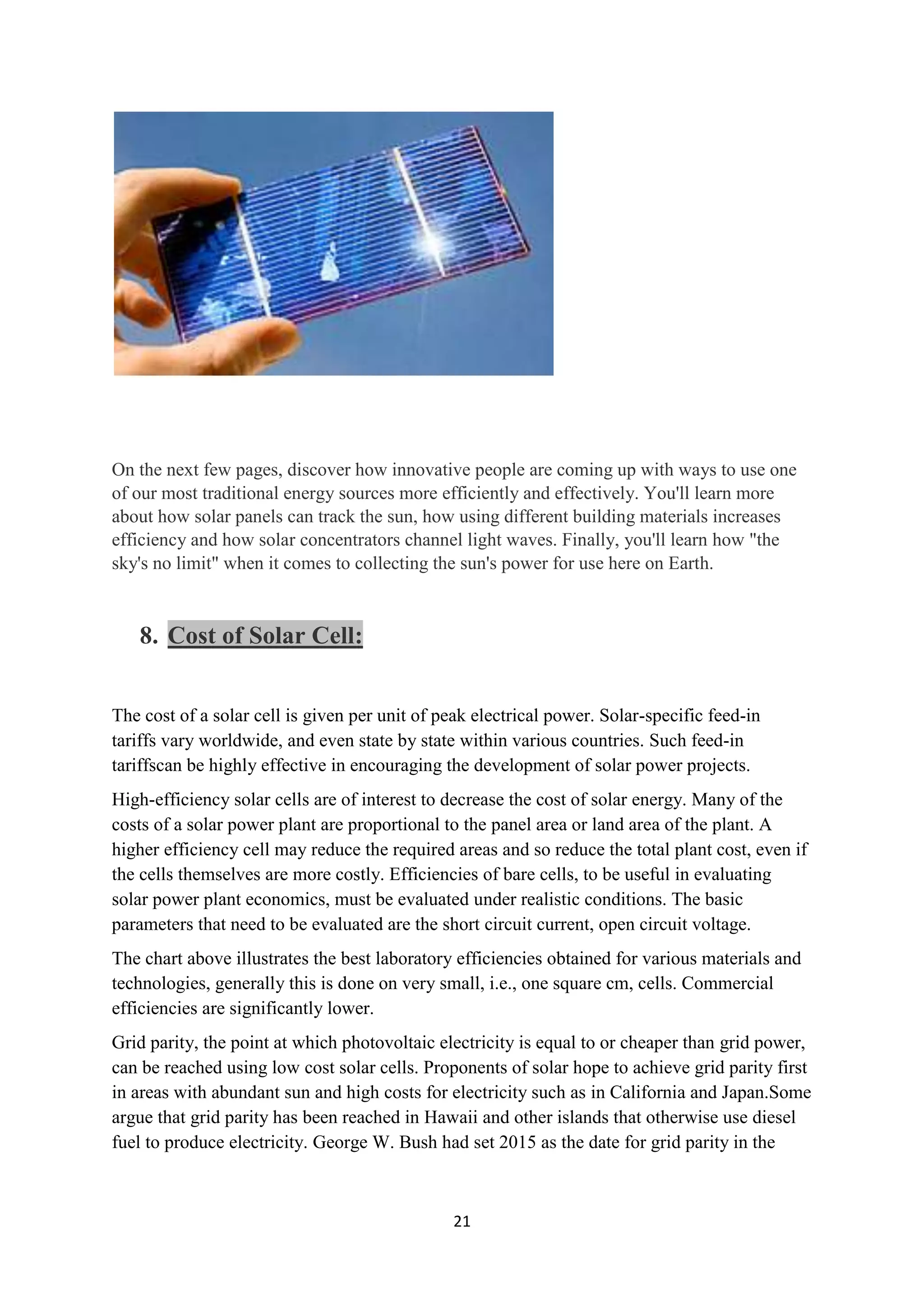 On the next few pages, discover how innovative people are coming up with ways to use one
of our most traditional energy sources more efficiently and effectively. You'll learn more
about how solar panels can track the sun, how using different building materials increases
efficiency and how solar concentrators channel light waves. Finally, you'll learn how "the
sky's no limit" when it comes to collecting the sun's power for use here on Earth.


   8. Cost of Solar Cell:


The cost of a solar cell is given per unit of peak electrical power. Solar-specific feed-in
tariffs vary worldwide, and even state by state within various countries. Such feed-in
tariffscan be highly effective in encouraging the development of solar power projects.
High-efficiency solar cells are of interest to decrease the cost of solar energy. Many of the
costs of a solar power plant are proportional to the panel area or land area of the plant. A
higher efficiency cell may reduce the required areas and so reduce the total plant cost, even if
the cells themselves are more costly. Efficiencies of bare cells, to be useful in evaluating
solar power plant economics, must be evaluated under realistic conditions. The basic
parameters that need to be evaluated are the short circuit current, open circuit voltage.
The chart above illustrates the best laboratory efficiencies obtained for various materials and
technologies, generally this is done on very small, i.e., one square cm, cells. Commercial
efficiencies are significantly lower.
Grid parity, the point at which photovoltaic electricity is equal to or cheaper than grid power,
can be reached using low cost solar cells. Proponents of solar hope to achieve grid parity first
in areas with abundant sun and high costs for electricity such as in California and Japan.Some
argue that grid parity has been reached in Hawaii and other islands that otherwise use diesel
fuel to produce electricity. George W. Bush had set 2015 as the date for grid parity in the



                                               21
 