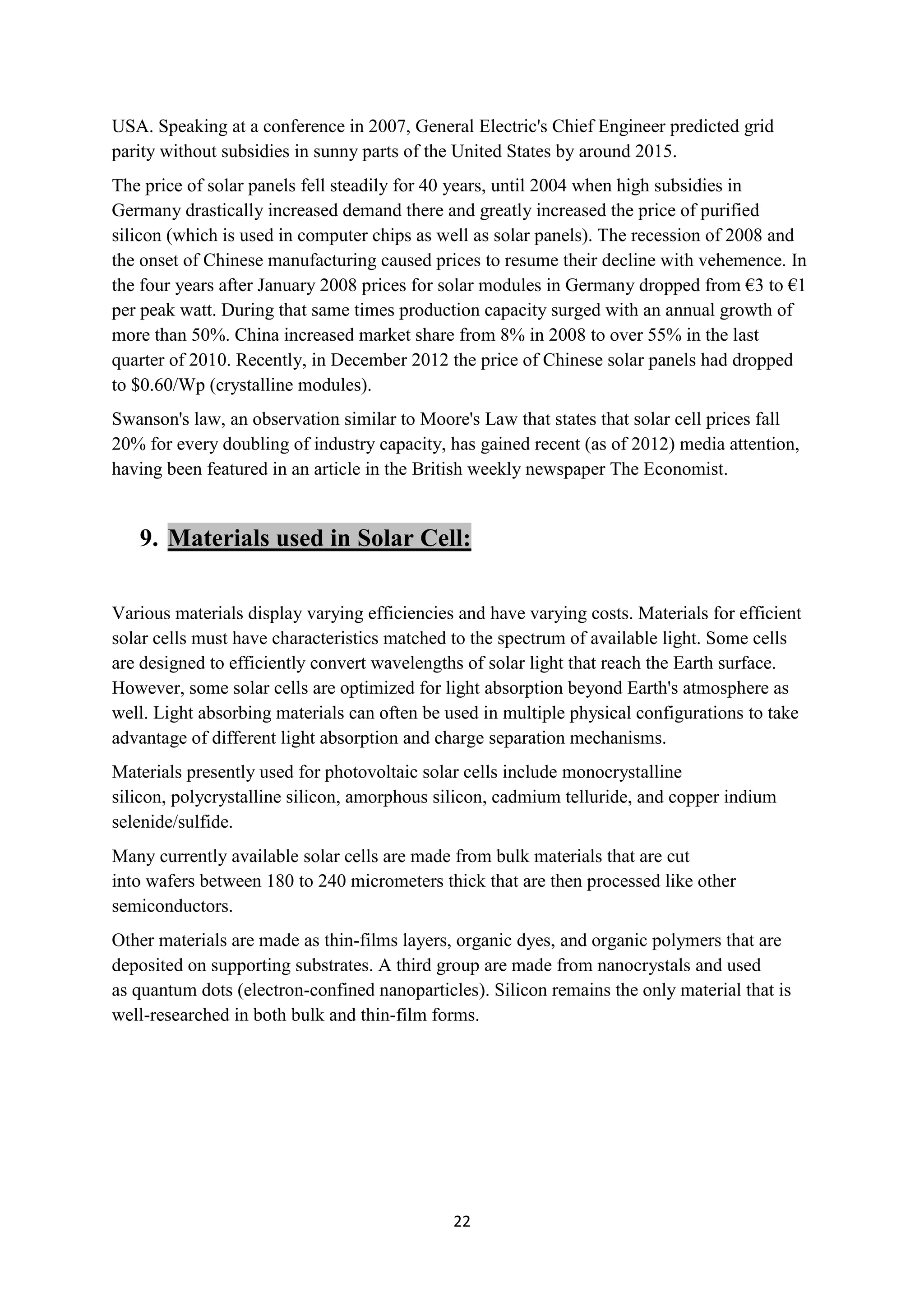 USA. Speaking at a conference in 2007, General Electric's Chief Engineer predicted grid
parity without subsidies in sunny parts of the United States by around 2015.
The price of solar panels fell steadily for 40 years, until 2004 when high subsidies in
Germany drastically increased demand there and greatly increased the price of purified
silicon (which is used in computer chips as well as solar panels). The recession of 2008 and
the onset of Chinese manufacturing caused prices to resume their decline with vehemence. In
the four years after January 2008 prices for solar modules in Germany dropped from €3 to €1
per peak watt. During that same times production capacity surged with an annual growth of
more than 50%. China increased market share from 8% in 2008 to over 55% in the last
quarter of 2010. Recently, in December 2012 the price of Chinese solar panels had dropped
to $0.60/Wp (crystalline modules).
Swanson's law, an observation similar to Moore's Law that states that solar cell prices fall
20% for every doubling of industry capacity, has gained recent (as of 2012) media attention,
having been featured in an article in the British weekly newspaper The Economist.


   9. Materials used in Solar Cell:

Various materials display varying efficiencies and have varying costs. Materials for efficient
solar cells must have characteristics matched to the spectrum of available light. Some cells
are designed to efficiently convert wavelengths of solar light that reach the Earth surface.
However, some solar cells are optimized for light absorption beyond Earth's atmosphere as
well. Light absorbing materials can often be used in multiple physical configurations to take
advantage of different light absorption and charge separation mechanisms.
Materials presently used for photovoltaic solar cells include monocrystalline
silicon, polycrystalline silicon, amorphous silicon, cadmium telluride, and copper indium
selenide/sulfide.
Many currently available solar cells are made from bulk materials that are cut
into wafers between 180 to 240 micrometers thick that are then processed like other
semiconductors.
Other materials are made as thin-films layers, organic dyes, and organic polymers that are
deposited on supporting substrates. A third group are made from nanocrystals and used
as quantum dots (electron-confined nanoparticles). Silicon remains the only material that is
well-researched in both bulk and thin-film forms.




                                              22
 