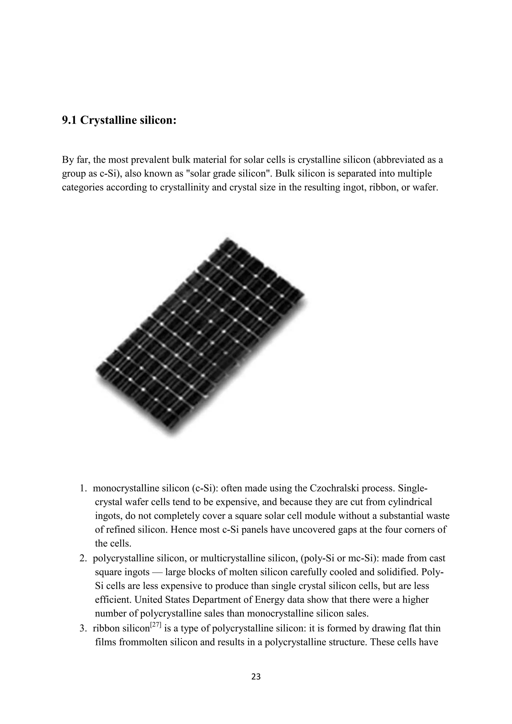 9.1 Crystalline silicon:


By far, the most prevalent bulk material for solar cells is crystalline silicon (abbreviated as a
group as c-Si), also known as "solar grade silicon". Bulk silicon is separated into multiple
categories according to crystallinity and crystal size in the resulting ingot, ribbon, or wafer.




    1. monocrystalline silicon (c-Si): often made using the Czochralski process. Single-
        crystal wafer cells tend to be expensive, and because they are cut from cylindrical
        ingots, do not completely cover a square solar cell module without a substantial waste
        of refined silicon. Hence most c-Si panels have uncovered gaps at the four corners of
        the cells.
    2. polycrystalline silicon, or multicrystalline silicon, (poly-Si or mc-Si): made from cast
        square ingots — large blocks of molten silicon carefully cooled and solidified. Poly-
        Si cells are less expensive to produce than single crystal silicon cells, but are less
        efficient. United States Department of Energy data show that there were a higher
        number of polycrystalline sales than monocrystalline silicon sales.
    3. ribbon silicon[27] is a type of polycrystalline silicon: it is formed by drawing flat thin
        films frommolten silicon and results in a polycrystalline structure. These cells have


                                                23
 