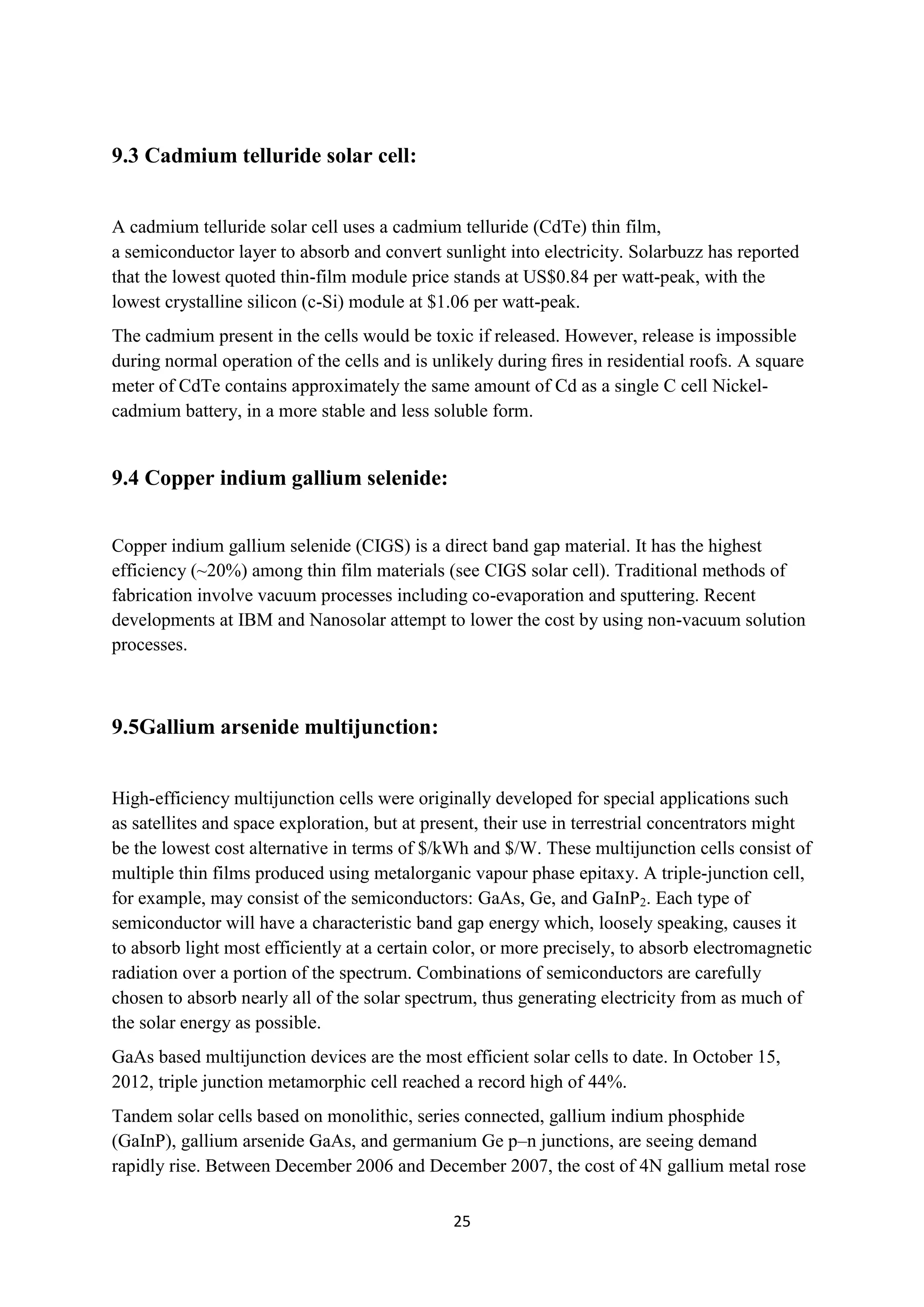 9.3 Cadmium telluride solar cell:


A cadmium telluride solar cell uses a cadmium telluride (CdTe) thin film,
a semiconductor layer to absorb and convert sunlight into electricity. Solarbuzz has reported
that the lowest quoted thin-film module price stands at US$0.84 per watt-peak, with the
lowest crystalline silicon (c-Si) module at $1.06 per watt-peak.
The cadmium present in the cells would be toxic if released. However, release is impossible
during normal operation of the cells and is unlikely during ﬁres in residential roofs. A square
meter of CdTe contains approximately the same amount of Cd as a single C cell Nickel-
cadmium battery, in a more stable and less soluble form.


9.4 Copper indium gallium selenide:


Copper indium gallium selenide (CIGS) is a direct band gap material. It has the highest
efficiency (~20%) among thin film materials (see CIGS solar cell). Traditional methods of
fabrication involve vacuum processes including co-evaporation and sputtering. Recent
developments at IBM and Nanosolar attempt to lower the cost by using non-vacuum solution
processes.



9.5Gallium arsenide multijunction:


High-efficiency multijunction cells were originally developed for special applications such
as satellites and space exploration, but at present, their use in terrestrial concentrators might
be the lowest cost alternative in terms of $/kWh and $/W. These multijunction cells consist of
multiple thin films produced using metalorganic vapour phase epitaxy. A triple-junction cell,
for example, may consist of the semiconductors: GaAs, Ge, and GaInP2. Each type of
semiconductor will have a characteristic band gap energy which, loosely speaking, causes it
to absorb light most efficiently at a certain color, or more precisely, to absorb electromagnetic
radiation over a portion of the spectrum. Combinations of semiconductors are carefully
chosen to absorb nearly all of the solar spectrum, thus generating electricity from as much of
the solar energy as possible.
GaAs based multijunction devices are the most efficient solar cells to date. In October 15,
2012, triple junction metamorphic cell reached a record high of 44%.
Tandem solar cells based on monolithic, series connected, gallium indium phosphide
(GaInP), gallium arsenide GaAs, and germanium Ge p–n junctions, are seeing demand
rapidly rise. Between December 2006 and December 2007, the cost of 4N gallium metal rose

                                               25
 