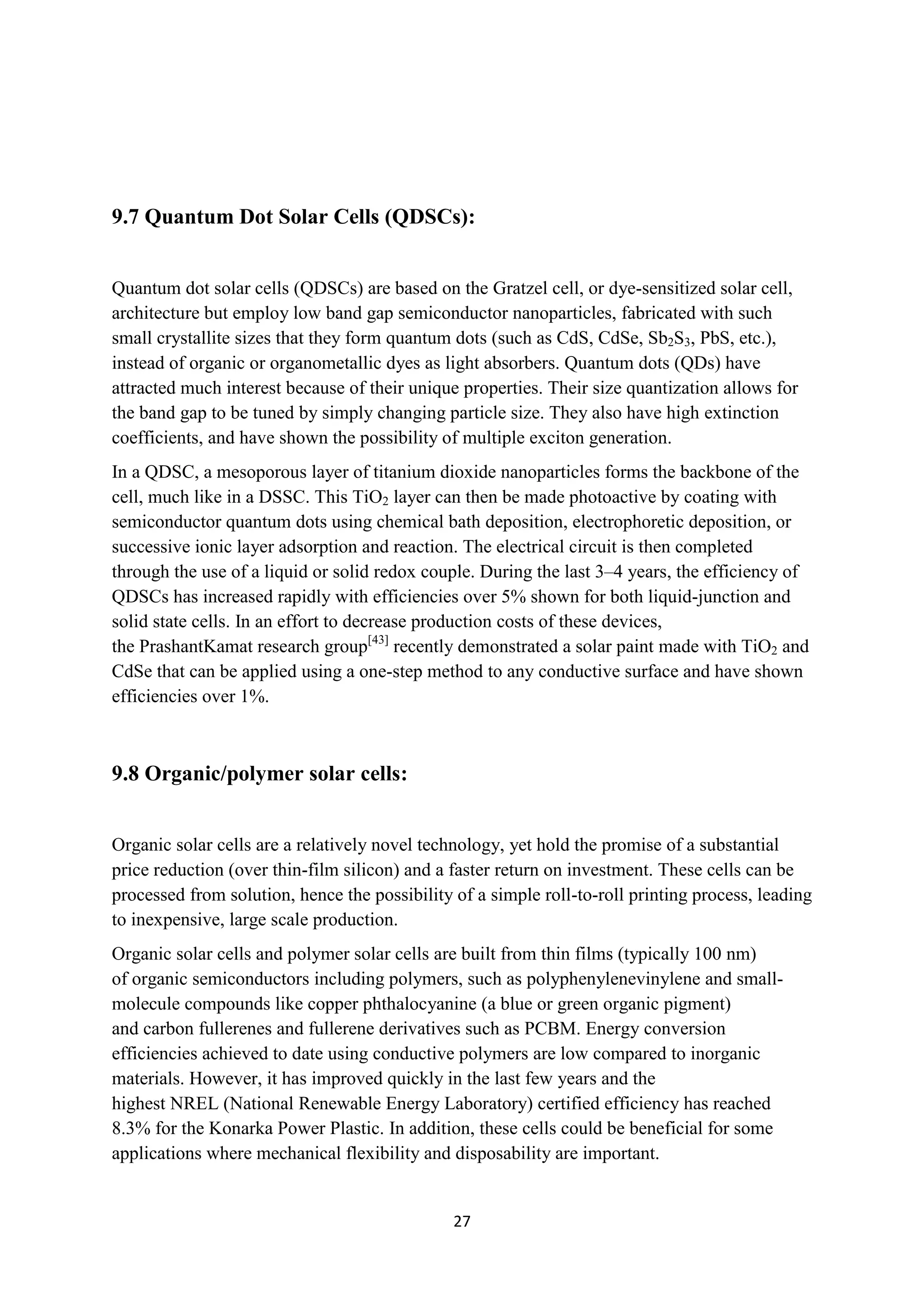 9.7 Quantum Dot Solar Cells (QDSCs):


Quantum dot solar cells (QDSCs) are based on the Gratzel cell, or dye-sensitized solar cell,
architecture but employ low band gap semiconductor nanoparticles, fabricated with such
small crystallite sizes that they form quantum dots (such as CdS, CdSe, Sb2S3, PbS, etc.),
instead of organic or organometallic dyes as light absorbers. Quantum dots (QDs) have
attracted much interest because of their unique properties. Their size quantization allows for
the band gap to be tuned by simply changing particle size. They also have high extinction
coefficients, and have shown the possibility of multiple exciton generation.
In a QDSC, a mesoporous layer of titanium dioxide nanoparticles forms the backbone of the
cell, much like in a DSSC. This TiO2 layer can then be made photoactive by coating with
semiconductor quantum dots using chemical bath deposition, electrophoretic deposition, or
successive ionic layer adsorption and reaction. The electrical circuit is then completed
through the use of a liquid or solid redox couple. During the last 3–4 years, the efficiency of
QDSCs has increased rapidly with efficiencies over 5% shown for both liquid-junction and
solid state cells. In an effort to decrease production costs of these devices,
the PrashantKamat research group[43] recently demonstrated a solar paint made with TiO2 and
CdSe that can be applied using a one-step method to any conductive surface and have shown
efficiencies over 1%.



9.8 Organic/polymer solar cells:


Organic solar cells are a relatively novel technology, yet hold the promise of a substantial
price reduction (over thin-film silicon) and a faster return on investment. These cells can be
processed from solution, hence the possibility of a simple roll-to-roll printing process, leading
to inexpensive, large scale production.
Organic solar cells and polymer solar cells are built from thin films (typically 100 nm)
of organic semiconductors including polymers, such as polyphenylenevinylene and small-
molecule compounds like copper phthalocyanine (a blue or green organic pigment)
and carbon fullerenes and fullerene derivatives such as PCBM. Energy conversion
efficiencies achieved to date using conductive polymers are low compared to inorganic
materials. However, it has improved quickly in the last few years and the
highest NREL (National Renewable Energy Laboratory) certified efficiency has reached
8.3% for the Konarka Power Plastic. In addition, these cells could be beneficial for some
applications where mechanical flexibility and disposability are important.


                                               27
 