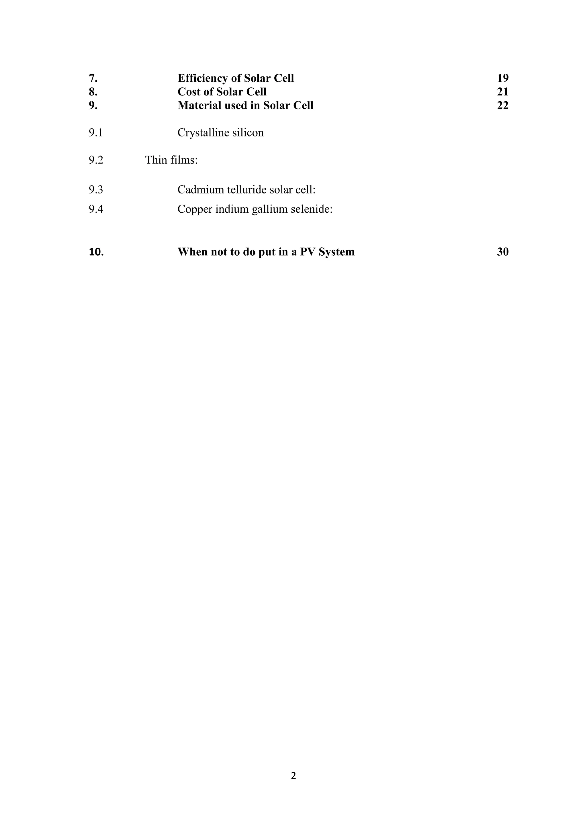 7.          Efficiency of Solar Cell            19
8.          Cost of Solar Cell                  21
9.          Material used in Solar Cell         22

9.1         Crystalline silicon

9.2   Thin films:

9.3         Cadmium telluride solar cell:
9.4         Copper indium gallium selenide:


10.         When not to do put in a PV System   30




                                   2
 