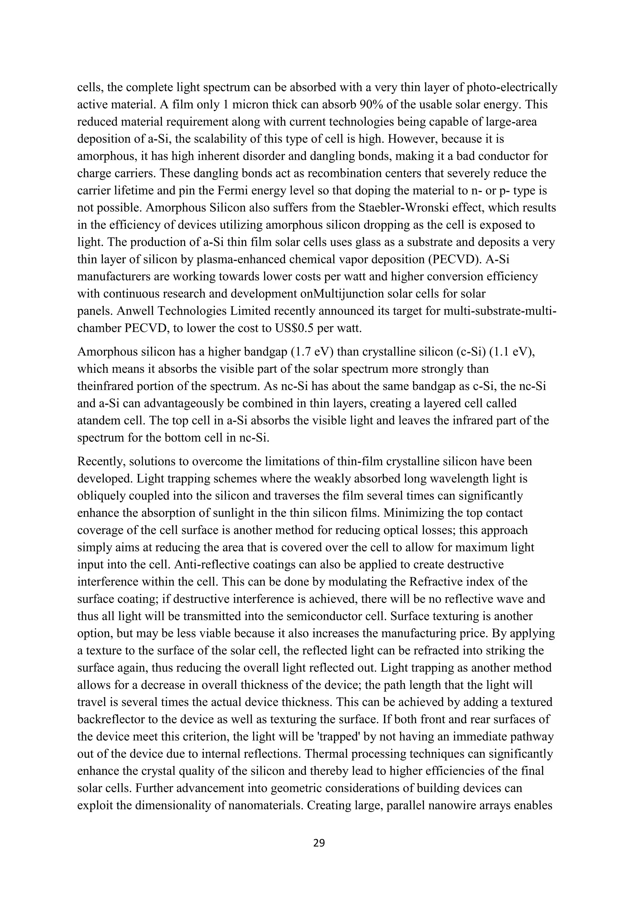 cells, the complete light spectrum can be absorbed with a very thin layer of photo-electrically
active material. A film only 1 micron thick can absorb 90% of the usable solar energy. This
reduced material requirement along with current technologies being capable of large-area
deposition of a-Si, the scalability of this type of cell is high. However, because it is
amorphous, it has high inherent disorder and dangling bonds, making it a bad conductor for
charge carriers. These dangling bonds act as recombination centers that severely reduce the
carrier lifetime and pin the Fermi energy level so that doping the material to n- or p- type is
not possible. Amorphous Silicon also suffers from the Staebler-Wronski effect, which results
in the efficiency of devices utilizing amorphous silicon dropping as the cell is exposed to
light. The production of a-Si thin film solar cells uses glass as a substrate and deposits a very
thin layer of silicon by plasma-enhanced chemical vapor deposition (PECVD). A-Si
manufacturers are working towards lower costs per watt and higher conversion efficiency
with continuous research and development onMultijunction solar cells for solar
panels. Anwell Technologies Limited recently announced its target for multi-substrate-multi-
chamber PECVD, to lower the cost to US$0.5 per watt.
Amorphous silicon has a higher bandgap (1.7 eV) than crystalline silicon (c-Si) (1.1 eV),
which means it absorbs the visible part of the solar spectrum more strongly than
theinfrared portion of the spectrum. As nc-Si has about the same bandgap as c-Si, the nc-Si
and a-Si can advantageously be combined in thin layers, creating a layered cell called
atandem cell. The top cell in a-Si absorbs the visible light and leaves the infrared part of the
spectrum for the bottom cell in nc-Si.
Recently, solutions to overcome the limitations of thin-film crystalline silicon have been
developed. Light trapping schemes where the weakly absorbed long wavelength light is
obliquely coupled into the silicon and traverses the film several times can significantly
enhance the absorption of sunlight in the thin silicon films. Minimizing the top contact
coverage of the cell surface is another method for reducing optical losses; this approach
simply aims at reducing the area that is covered over the cell to allow for maximum light
input into the cell. Anti-reflective coatings can also be applied to create destructive
interference within the cell. This can be done by modulating the Refractive index of the
surface coating; if destructive interference is achieved, there will be no reflective wave and
thus all light will be transmitted into the semiconductor cell. Surface texturing is another
option, but may be less viable because it also increases the manufacturing price. By applying
a texture to the surface of the solar cell, the reflected light can be refracted into striking the
surface again, thus reducing the overall light reflected out. Light trapping as another method
allows for a decrease in overall thickness of the device; the path length that the light will
travel is several times the actual device thickness. This can be achieved by adding a textured
backreflector to the device as well as texturing the surface. If both front and rear surfaces of
the device meet this criterion, the light will be 'trapped' by not having an immediate pathway
out of the device due to internal reflections. Thermal processing techniques can significantly
enhance the crystal quality of the silicon and thereby lead to higher efficiencies of the final
solar cells. Further advancement into geometric considerations of building devices can
exploit the dimensionality of nanomaterials. Creating large, parallel nanowire arrays enables

                                                29
 