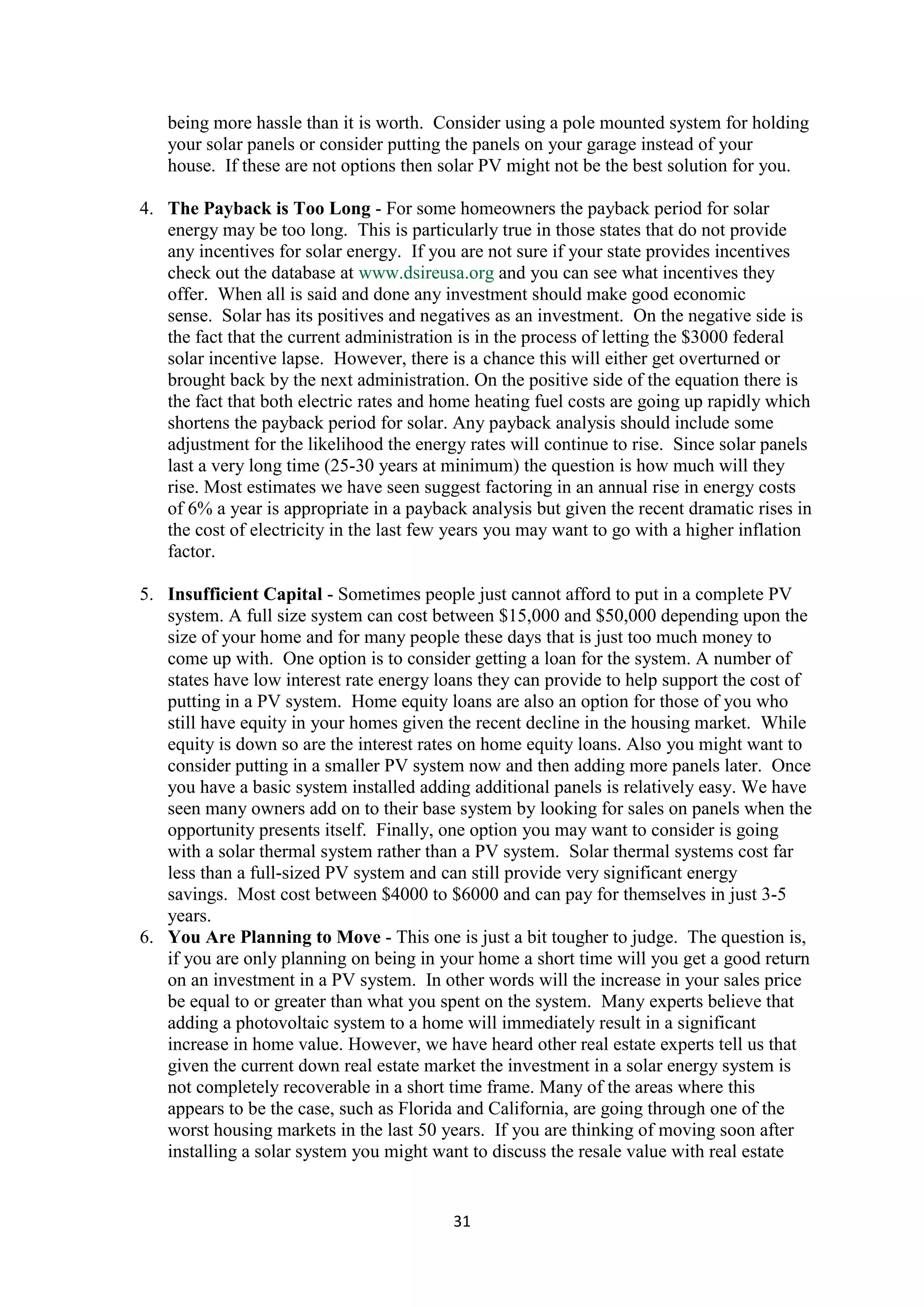 being more hassle than it is worth. Consider using a pole mounted system for holding
   your solar panels or consider putting the panels on your garage instead of your
   house. If these are not options then solar PV might not be the best solution for you.

4. The Payback is Too Long - For some homeowners the payback period for solar
   energy may be too long. This is particularly true in those states that do not provide
   any incentives for solar energy. If you are not sure if your state provides incentives
   check out the database at www.dsireusa.org and you can see what incentives they
   offer. When all is said and done any investment should make good economic
   sense. Solar has its positives and negatives as an investment. On the negative side is
   the fact that the current administration is in the process of letting the $3000 federal
   solar incentive lapse. However, there is a chance this will either get overturned or
   brought back by the next administration. On the positive side of the equation there is
   the fact that both electric rates and home heating fuel costs are going up rapidly which
   shortens the payback period for solar. Any payback analysis should include some
   adjustment for the likelihood the energy rates will continue to rise. Since solar panels
   last a very long time (25-30 years at minimum) the question is how much will they
   rise. Most estimates we have seen suggest factoring in an annual rise in energy costs
   of 6% a year is appropriate in a payback analysis but given the recent dramatic rises in
   the cost of electricity in the last few years you may want to go with a higher inflation
   factor.

5. Insufficient Capital - Sometimes people just cannot afford to put in a complete PV
   system. A full size system can cost between $15,000 and $50,000 depending upon the
   size of your home and for many people these days that is just too much money to
   come up with. One option is to consider getting a loan for the system. A number of
   states have low interest rate energy loans they can provide to help support the cost of
   putting in a PV system. Home equity loans are also an option for those of you who
   still have equity in your homes given the recent decline in the housing market. While
   equity is down so are the interest rates on home equity loans. Also you might want to
   consider putting in a smaller PV system now and then adding more panels later. Once
   you have a basic system installed adding additional panels is relatively easy. We have
   seen many owners add on to their base system by looking for sales on panels when the
   opportunity presents itself. Finally, one option you may want to consider is going
   with a solar thermal system rather than a PV system. Solar thermal systems cost far
   less than a full-sized PV system and can still provide very significant energy
   savings. Most cost between $4000 to $6000 and can pay for themselves in just 3-5
   years.
6. You Are Planning to Move - This one is just a bit tougher to judge. The question is,
   if you are only planning on being in your home a short time will you get a good return
   on an investment in a PV system. In other words will the increase in your sales price
   be equal to or greater than what you spent on the system. Many experts believe that
   adding a photovoltaic system to a home will immediately result in a significant
   increase in home value. However, we have heard other real estate experts tell us that
   given the current down real estate market the investment in a solar energy system is
   not completely recoverable in a short time frame. Many of the areas where this
   appears to be the case, such as Florida and California, are going through one of the
   worst housing markets in the last 50 years. If you are thinking of moving soon after
   installing a solar system you might want to discuss the resale value with real estate


                                          31
 