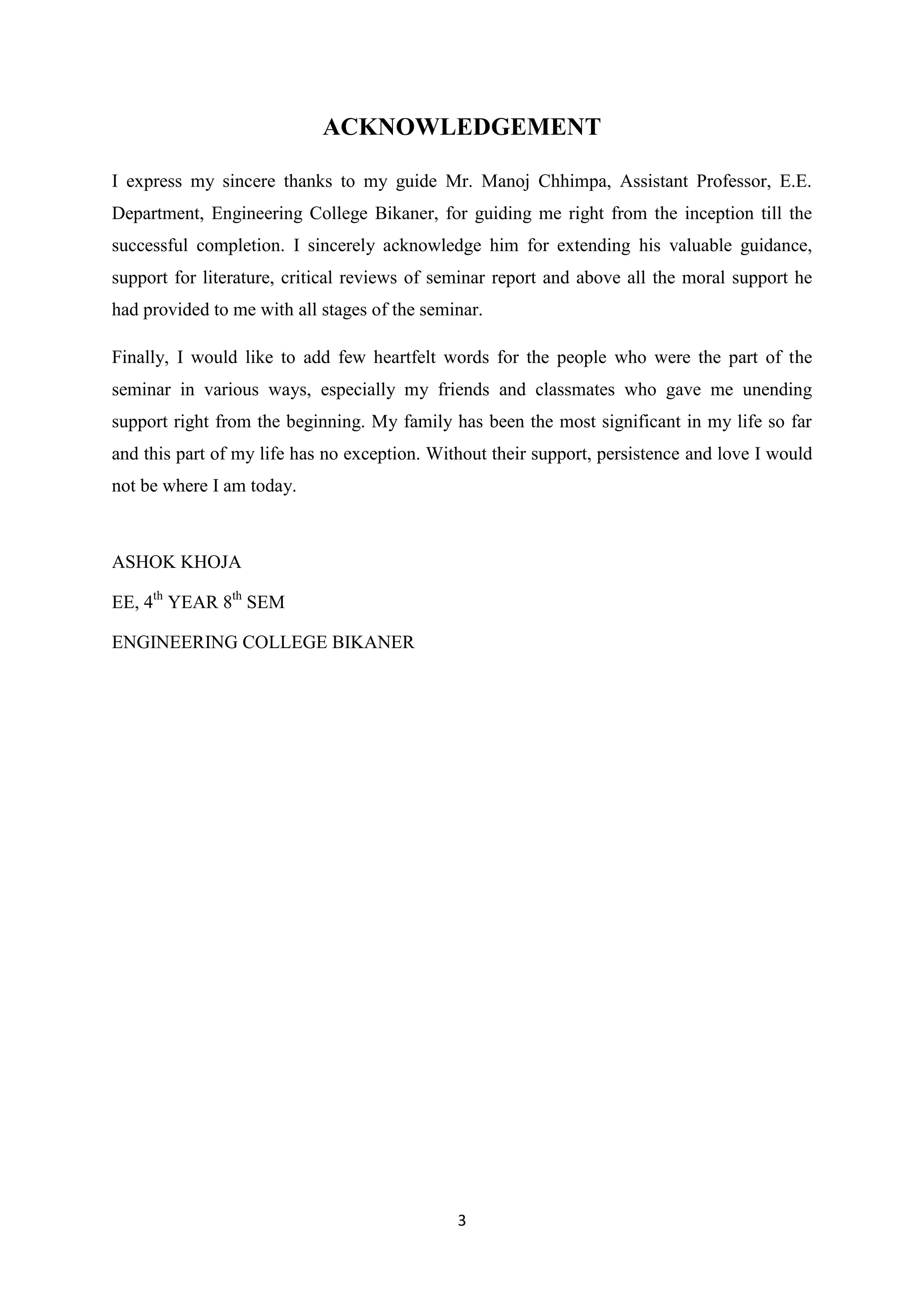 ACKNOWLEDGEMENT

I express my sincere thanks to my guide Mr. Manoj Chhimpa, Assistant Professor, E.E.
Department, Engineering College Bikaner, for guiding me right from the inception till the
successful completion. I sincerely acknowledge him for extending his valuable guidance,
support for literature, critical reviews of seminar report and above all the moral support he
had provided to me with all stages of the seminar.

Finally, I would like to add few heartfelt words for the people who were the part of the
seminar in various ways, especially my friends and classmates who gave me unending
support right from the beginning. My family has been the most significant in my life so far
and this part of my life has no exception. Without their support, persistence and love I would
not be where I am today.



ASHOK KHOJA

EE, 4th YEAR 8th SEM

ENGINEERING COLLEGE BIKANER




                                              3
 