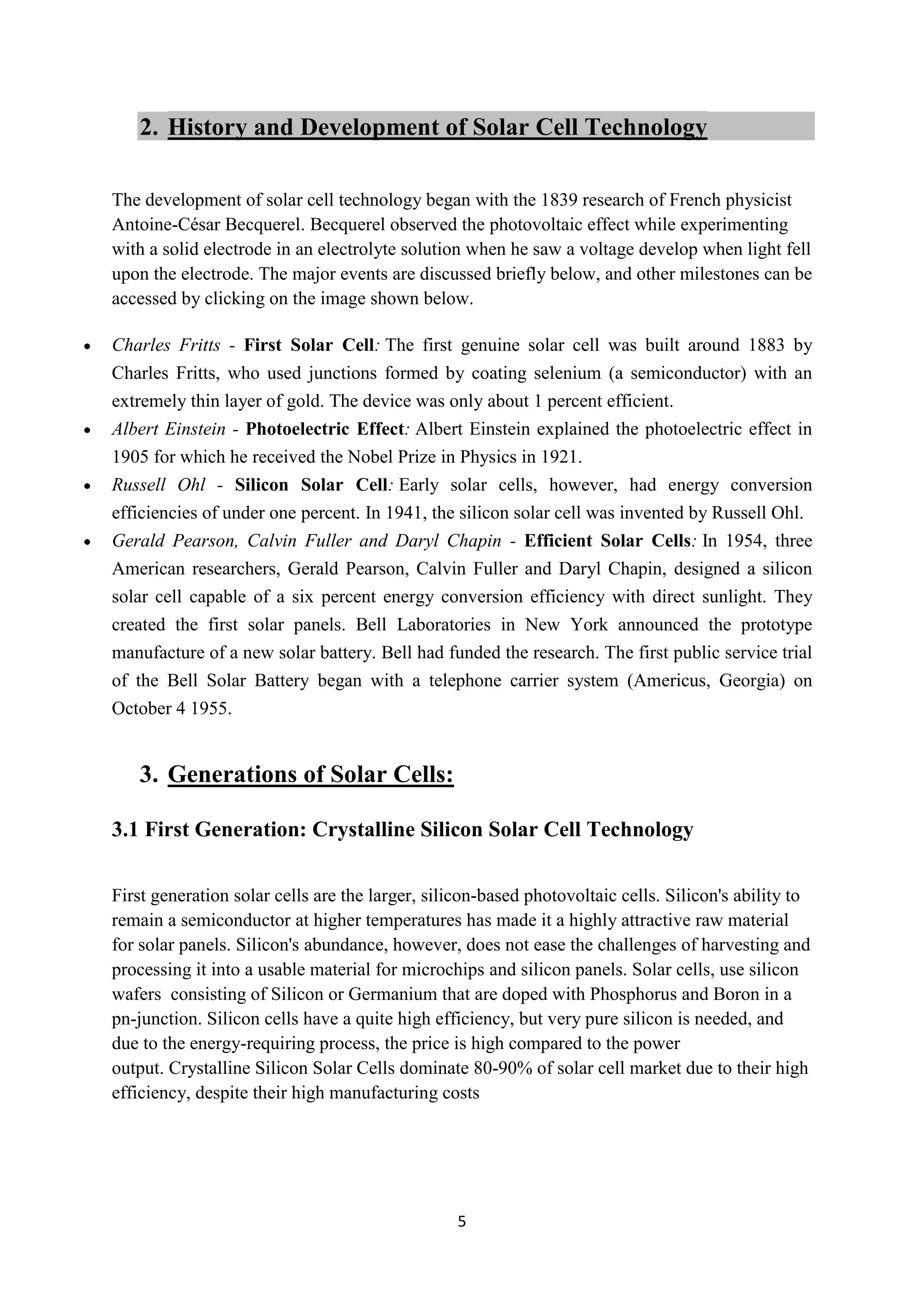 2. History and Development of Solar Cell Technology

The development of solar cell technology began with the 1839 research of French physicist
Antoine-César Becquerel. Becquerel observed the photovoltaic effect while experimenting
with a solid electrode in an electrolyte solution when he saw a voltage develop when light fell
upon the electrode. The major events are discussed briefly below, and other milestones can be
accessed by clicking on the image shown below.

Charles Fritts - First Solar Cell: The first genuine solar cell was built around 1883 by
Charles Fritts, who used junctions formed by coating selenium (a semiconductor) with an
extremely thin layer of gold. The device was only about 1 percent efficient.
Albert Einstein - Photoelectric Effect: Albert Einstein explained the photoelectric effect in
1905 for which he received the Nobel Prize in Physics in 1921.
Russell Ohl - Silicon Solar Cell: Early solar cells, however, had energy conversion
efficiencies of under one percent. In 1941, the silicon solar cell was invented by Russell Ohl.
Gerald Pearson, Calvin Fuller and Daryl Chapin - Efficient Solar Cells: In 1954, three
American researchers, Gerald Pearson, Calvin Fuller and Daryl Chapin, designed a silicon
solar cell capable of a six percent energy conversion efficiency with direct sunlight. They
created the first solar panels. Bell Laboratories in New York announced the prototype
manufacture of a new solar battery. Bell had funded the research. The first public service trial
of the Bell Solar Battery began with a telephone carrier system (Americus, Georgia) on
October 4 1955.


   3. Generations of Solar Cells:

3.1 First Generation: Crystalline Silicon Solar Cell Technology

First generation solar cells are the larger, silicon-based photovoltaic cells. Silicon's ability to
remain a semiconductor at higher temperatures has made it a highly attractive raw material
for solar panels. Silicon's abundance, however, does not ease the challenges of harvesting and
processing it into a usable material for microchips and silicon panels. Solar cells, use silicon
wafers consisting of Silicon or Germanium that are doped with Phosphorus and Boron in a
pn-junction. Silicon cells have a quite high efficiency, but very pure silicon is needed, and
due to the energy-requiring process, the price is high compared to the power
output. Crystalline Silicon Solar Cells dominate 80-90% of solar cell market due to their high
efficiency, despite their high manufacturing costs




                                                 5
 