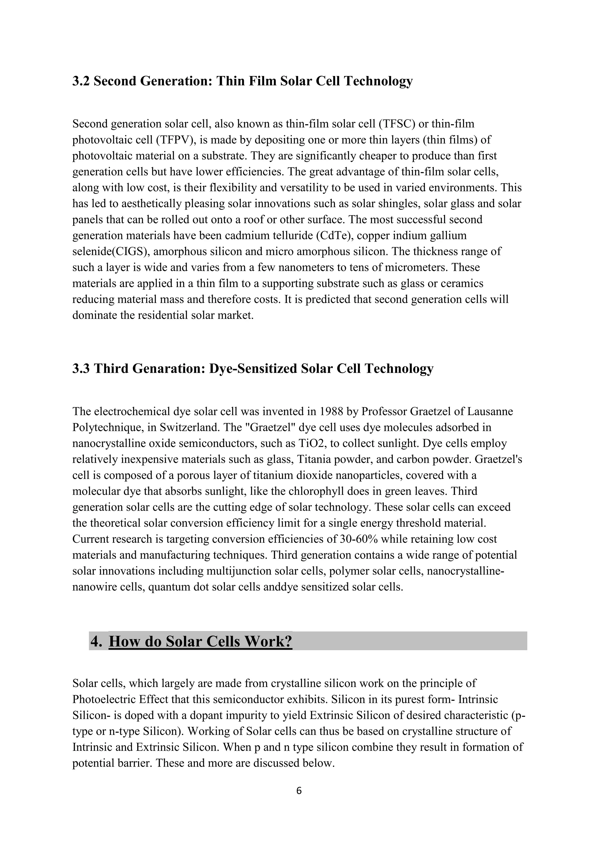 3.2 Second Generation: Thin Film Solar Cell Technology

Second generation solar cell, also known as thin-film solar cell (TFSC) or thin-film
photovoltaic cell (TFPV), is made by depositing one or more thin layers (thin films) of
photovoltaic material on a substrate. They are significantly cheaper to produce than first
generation cells but have lower efficiencies. The great advantage of thin-film solar cells,
along with low cost, is their flexibility and versatility to be used in varied environments. This
has led to aesthetically pleasing solar innovations such as solar shingles, solar glass and solar
panels that can be rolled out onto a roof or other surface. The most successful second
generation materials have been cadmium telluride (CdTe), copper indium gallium
selenide(CIGS), amorphous silicon and micro amorphous silicon. The thickness range of
such a layer is wide and varies from a few nanometers to tens of micrometers. These
materials are applied in a thin film to a supporting substrate such as glass or ceramics
reducing material mass and therefore costs. It is predicted that second generation cells will
dominate the residential solar market.



3.3 Third Genaration: Dye-Sensitized Solar Cell Technology

The electrochemical dye solar cell was invented in 1988 by Professor Graetzel of Lausanne
Polytechnique, in Switzerland. The "Graetzel" dye cell uses dye molecules adsorbed in
nanocrystalline oxide semiconductors, such as TiO2, to collect sunlight. Dye cells employ
relatively inexpensive materials such as glass, Titania powder, and carbon powder. Graetzel's
cell is composed of a porous layer of titanium dioxide nanoparticles, covered with a
molecular dye that absorbs sunlight, like the chlorophyll does in green leaves. Third
generation solar cells are the cutting edge of solar technology. These solar cells can exceed
the theoretical solar conversion efficiency limit for a single energy threshold material.
Current research is targeting conversion efficiencies of 30-60% while retaining low cost
materials and manufacturing techniques. Third generation contains a wide range of potential
solar innovations including multijunction solar cells, polymer solar cells, nanocrystalline-
nanowire cells, quantum dot solar cells anddye sensitized solar cells.



   4. How do Solar Cells Work?

Solar cells, which largely are made from crystalline silicon work on the principle of
Photoelectric Effect that this semiconductor exhibits. Silicon in its purest form- Intrinsic
Silicon- is doped with a dopant impurity to yield Extrinsic Silicon of desired characteristic (p-
type or n-type Silicon). Working of Solar cells can thus be based on crystalline structure of
Intrinsic and Extrinsic Silicon. When p and n type silicon combine they result in formation of
potential barrier. These and more are discussed below.

                                                6
 