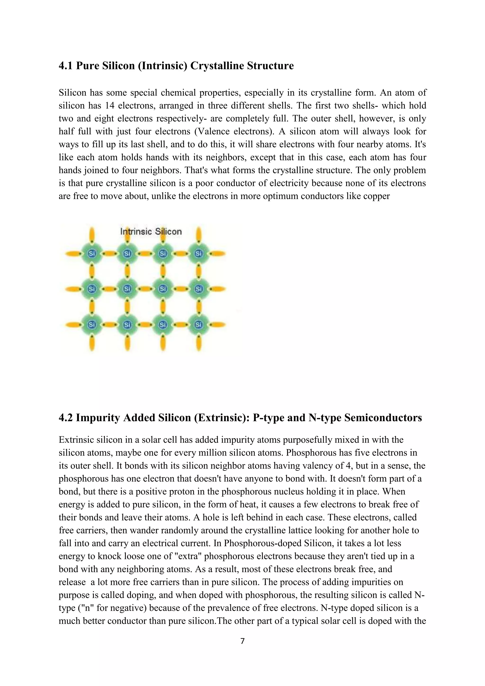 4.1 Pure Silicon (Intrinsic) Crystalline Structure

Silicon has some special chemical properties, especially in its crystalline form. An atom of
silicon has 14 electrons, arranged in three different shells. The first two shells- which hold
two and eight electrons respectively- are completely full. The outer shell, however, is only
half full with just four electrons (Valence electrons). A silicon atom will always look for
ways to fill up its last shell, and to do this, it will share electrons with four nearby atoms. It's
like each atom holds hands with its neighbors, except that in this case, each atom has four
hands joined to four neighbors. That's what forms the crystalline structure. The only problem
is that pure crystalline silicon is a poor conductor of electricity because none of its electrons
are free to move about, unlike the electrons in more optimum conductors like copper




4.2 Impurity Added Silicon (Extrinsic): P-type and N-type Semiconductors
Extrinsic silicon in a solar cell has added impurity atoms purposefully mixed in with the
silicon atoms, maybe one for every million silicon atoms. Phosphorous has five electrons in
its outer shell. It bonds with its silicon neighbor atoms having valency of 4, but in a sense, the
phosphorous has one electron that doesn't have anyone to bond with. It doesn't form part of a
bond, but there is a positive proton in the phosphorous nucleus holding it in place. When
energy is added to pure silicon, in the form of heat, it causes a few electrons to break free of
their bonds and leave their atoms. A hole is left behind in each case. These electrons, called
free carriers, then wander randomly around the crystalline lattice looking for another hole to
fall into and carry an electrical current. In Phosphorous-doped Silicon, it takes a lot less
energy to knock loose one of "extra" phosphorous electrons because they aren't tied up in a
bond with any neighboring atoms. As a result, most of these electrons break free, and
release a lot more free carriers than in pure silicon. The process of adding impurities on
purpose is called doping, and when doped with phosphorous, the resulting silicon is called N-
type ("n" for negative) because of the prevalence of free electrons. N-type doped silicon is a
much better conductor than pure silicon.The other part of a typical solar cell is doped with the

                                                 7
 