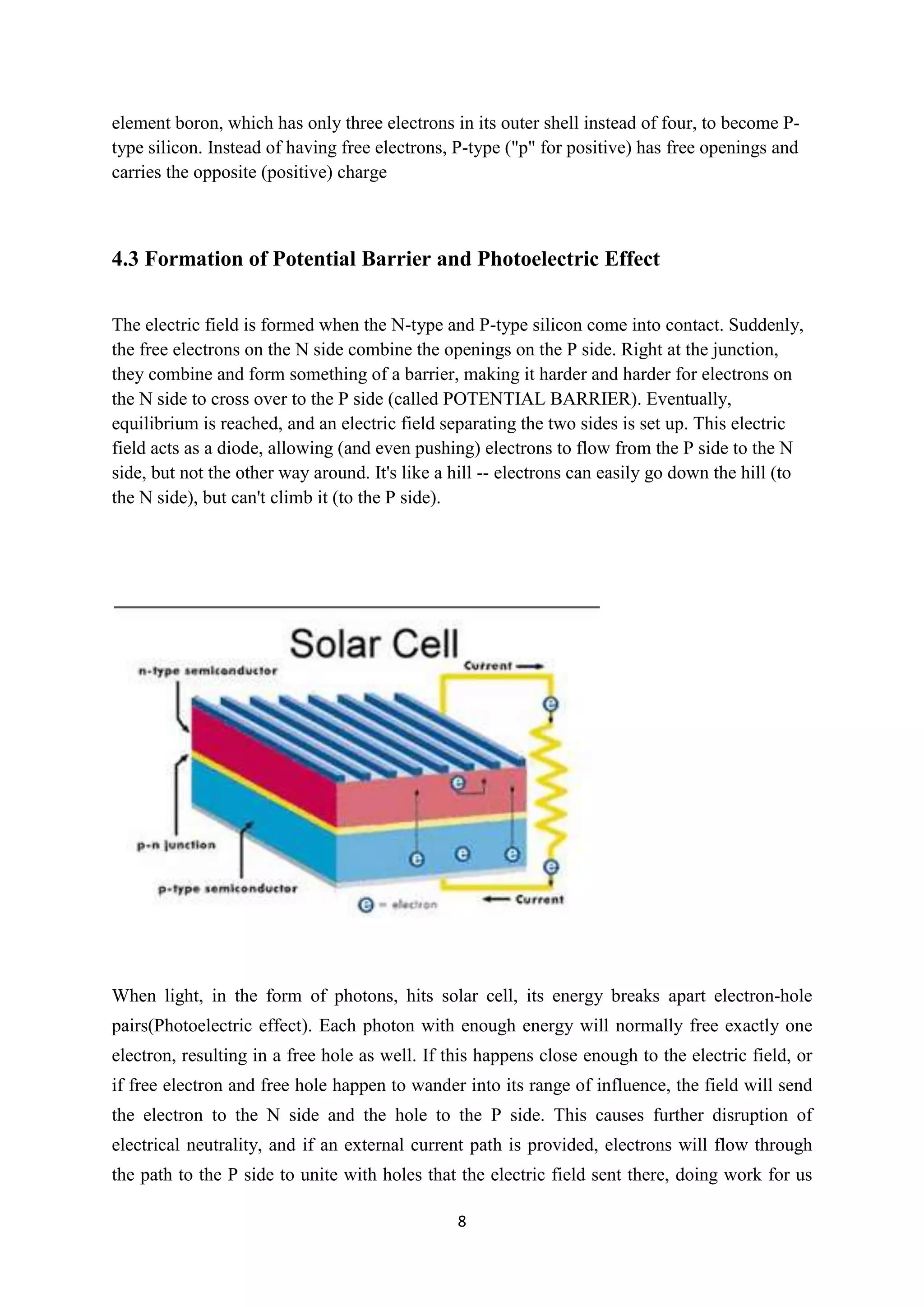 element boron, which has only three electrons in its outer shell instead of four, to become P-
type silicon. Instead of having free electrons, P-type ("p" for positive) has free openings and
carries the opposite (positive) charge



4.3 Formation of Potential Barrier and Photoelectric Effect

The electric field is formed when the N-type and P-type silicon come into contact. Suddenly,
the free electrons on the N side combine the openings on the P side. Right at the junction,
they combine and form something of a barrier, making it harder and harder for electrons on
the N side to cross over to the P side (called POTENTIAL BARRIER). Eventually,
equilibrium is reached, and an electric field separating the two sides is set up. This electric
field acts as a diode, allowing (and even pushing) electrons to flow from the P side to the N
side, but not the other way around. It's like a hill -- electrons can easily go down the hill (to
the N side), but can't climb it (to the P side).




When light, in the form of photons, hits solar cell, its energy breaks apart electron-hole
pairs(Photoelectric effect). Each photon with enough energy will normally free exactly one
electron, resulting in a free hole as well. If this happens close enough to the electric field, or
if free electron and free hole happen to wander into its range of influence, the field will send
the electron to the N side and the hole to the P side. This causes further disruption of
electrical neutrality, and if an external current path is provided, electrons will flow through
the path to the P side to unite with holes that the electric field sent there, doing work for us

                                                8
 