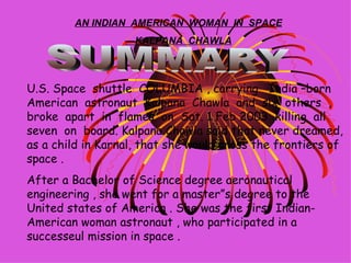 AN INDIAN  AMERICAN  WOMAN  IN  SPACE — KALPANA  CHAWLA U.S. Space  shuttle  COLUMBIA , carrying  India –born  American  astronaut  Kalpana  Chawla  and  six  others  , broke  apart  in  flames  on  Sat. 1 Feb 2003 ,killing  all seven  on  board. Kalpana Chawla said that never dreamed, as a child in Karnal, that she would cross the frontiers of space . After a Bachelor of Science degree aeronautical engineering , she went for a master”s degree to the United states of America . She was the first Indian- American woman astronaut , who participated in a successeul mission in space . SUMMARY 