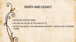 DEATH AND LEGACY
• HE RULED FOR 40 YEARS
• HE DIED IN 232 BC AT THE AGE OF 72
• AFTER HID DEATH ,THE MAURYAN DYNASTY LASTED JUST 50 MORE
YEARS
 