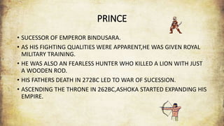 PRINCE
• SUCESSOR OF EMPEROR BINDUSARA.
• AS HIS FIGHTING QUALITIES WERE APPARENT,HE WAS GIVEN ROYAL
MILITARY TRAINING.
• HE WAS ALSO AN FEARLESS HUNTER WHO KILLED A LION WITH JUST
A WOODEN ROD.
• HIS FATHERS DEATH IN 272BC LED TO WAR OF SUCESSION.
• ASCENDING THE THRONE IN 262BC,ASHOKA STARTED EXPANDING HIS
EMPIRE.
 