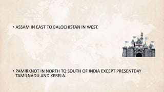 • ASSAM IN EAST TO BALOCHISTAN IN WEST.
• PAMIRKNOT IN NORTH TO SOUTH OF INDIA EXCEPT PRESENTDAY
TAMILNADU AND KERELA.
 