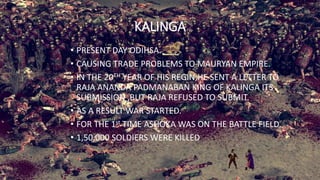 KALINGA
• PRESENT DAY ODIHSA.
• CAUSING TRADE PROBLEMS TO MAURYAN EMPIRE.
• IN THE 20TH YEAR OF HIS REGIN,HE SENT A LETTER TO
RAJA ANANDA PADMANABAN KING OF KALINGA ITS
SUBMISSION ,BUT RAJA REFUSED TO SUBMIT.
• AS A RESULT WAR STARTED.
• FOR THE 1st TIME ASHOKA WAS ON THE BATTLE FIELD.
• 1,50,000 SOLDIERS WERE KILLED
 