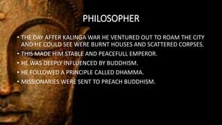 PHILOSOPHER
• THE DAY AFTER KALINGA WAR HE VENTURED OUT TO ROAM THE CITY
AND HE COULD SEE WERE BURNT HOUSES AND SCATTERED CORPSES.
• THIS MADE HIM STABLE AND PEACEFULL EMPEROR.
• HE WAS DEEPLY INFLUENCED BY BUDDHISM.
• HE FOLLOWED A PRINCIPLE CALLED DHAMMA.
• MISSIONARIES WERE SENT TO PREACH BUDDHISM.
 