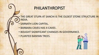 PHILANTHROPIST
• THE GREAT STUPA AT SANCHI IS THE OLDEST STONE STRUCTURE IN
INDIA.
• SARNATH LION CAPITAL.
• BARBARA CAVES HAS 4 CAVES .
• BOUGHT SIGNIFICANT CHANGES IN GOVERNANCE.
• PLANTED BANYAN TREES.
 