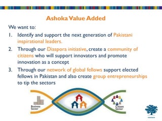 Ashoka Value Added
We want to:
1. Identify and support the next generation of Pakistani
   inspirational leaders.
2. Through our Diaspora initiative, create a community of
   citizens who will support innovators and promote
   innovation as a concept
3. Through our network of global fellows support elected
   fellows in Pakistan and also create group entrepreneurships
   to tip the sectors
 