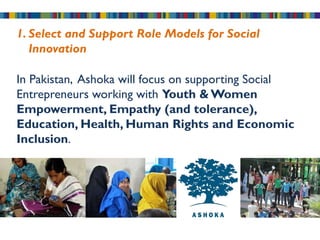 1. Select and Support Role Models for Social
   Innovation

In Pakistan, Ashoka will focus on supporting Social
Entrepreneurs working with Youth & Women
Empowerment, Empathy (and tolerance),
Education, Health, Human Rights and Economic
Inclusion.
 
