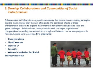 2. Develop Collaborations and Communities of Social
   Entrepreneurs

Ashoka unites its Fellows into a dynamic community that produces cross-cutting synergies
that are much greater than the sum of its parts. The combined efforts of these
entrepreneurs allow us to explore many methods for systemic solutions to local and
global challenges. Ashoka shares these principles with the larger population of
changemakers by seeding innovation into, through and between our various programs. In
Pakistan, Ashoka aims to develop five programs:

• Changemakers
• Youth Venture
• Ashoka U
• Empathy
• Women’s Initiative for Social
Entrepreneurship
 