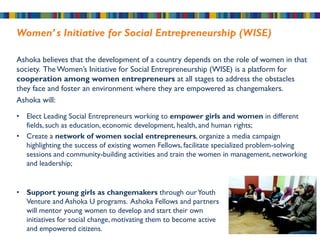 Women’ s Initiative for Social Entrepreneurship (WISE)

Ashoka believes that the development of a country depends on the role of women in that
society. The Women’s Initiative for Social Entrepreneurship (WISE) is a platform for
cooperation among women entrepreneurs at all stages to address the obstacles
they face and foster an environment where they are empowered as changemakers.
Ashoka will:

• Elect Leading Social Entrepreneurs working to empower girls and women in different
  fields, such as education, economic development, health, and human rights;
• Create a network of women social entrepreneurs, organize a media campaign
  highlighting the success of existing women Fellows, facilitate specialized problem-solving
  sessions and community-building activities and train the women in management, networking
  and leadership;


• Support young girls as changemakers through our Youth
  Venture and Ashoka U programs. Ashoka Fellows and partners
  will mentor young women to develop and start their own
  initiatives for social change, motivating them to become active
  and empowered citizens.
 
