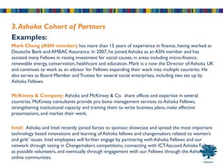 3. Ashoka Cohort of Partners
Examples:
Mark Cheng (ASN member) has more than 15 years of experience in finance, having worked at
Deutsche Bank and AMBAC Assurance. In 2007, he joined Ashoka as an ASN member and has
assisted many Fellows in raising investment for social causes, in areas including micro-finance,
renewable energy, conservation, healthcare and education. Mark is a now the Director of Ashoka UK
and continues to work as an advisor for Fellows expanding their work into multiple countries. He
also serves as Board Member and Trustee for several social enterprises, including two set up by
Ashoka Fellows.

McKinsey & Company: Ashoka and McKinsey & Co. share offices and expertise in several
countries. McKinsey consultants provide pro bono management services to Ashoka Fellows,
strengthening institutional capacity and training them to write business plans, make effective
presentations, and market their work.

Intel: Ashoka and Intel recently joined forces to sponsor, showcase and spread the most important
technology based innovations and learning of Ashoka fellows and changemakers related to women’s
and girls’ issues. Intel employees will further engage by partnering with Ashoka Fellows and our
network through voting in Changemakers competitions, connecting with ICT-focused Ashoka Fellows
as possible volunteers, and eventually through engagement with our Fellows through the Ashoka Hub
online communities.
 