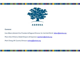 Contacts:

Iman Bibars, Ashoka’s Vice President & Regional Director for the Arab World ibibars@ashoka.org

Maria Clara Pinheiro, Global Diaspora & Expansion mpinheiro@ashoka.org

Mark Cheng, UK Country Director mcheng@ashoka.org
 