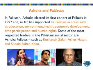 Ashoka and Pakistan
In Pakistan, Ashoka elected its first cohort of Fellows in
1997 and, so far, has supported 47 Fellows in areas such
as education, environment, health, economic development,
civic participation and human rights. Some of the most
respected leaders in the Pakistani social sector are
Ashoka Fellows – such as Roshaneh Zafar, Asher Hasan,
and Shoaib Sultan Khan.
 