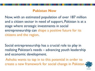 Pakistan Now
Now, with an estimated population of over 187 million
and a citizen sector in need of support, Pakistan is at a
stage where strategic investments in social
entrepreneurship can shape a positive future for its
citizens and the region.

Social entrepreneurship has a crucial role to play in
realizing Pakistan’s needs – advancing youth leadership
and economic development.
Ashoka wants to tap in to this potential in order to
create a new framework for social change in Pakistan.
 