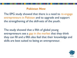 Pakistan Now
The EPG study showed that there is a need to re-engage
entrepreneurs in Pakistan and to upgrade and support
the strengthening of the skill-sets of the youth.

The study showed that a fifth of global young
entrepreneurs see a gap in the market that they think
they can fill and a fifth also feel that their knowledge and
skills are best suited to being an entrepreneur.
 
