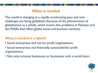 What is needed
The world is changing at a rapidly accelerating pace and new
challenges are being globalized (because of the phenomenon of
globalization as a whole, which means that problems in Pakistan and
the Middle East affect global social and business markets).

What is needed is a hybrid:
• Social enterprises and not for profit organizations.
• Social enterprises and financially sustainable/for profit
organizations.
• Not only inclusive businesses or businesses with a social heart.
 