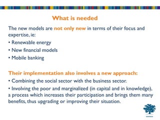 What is needed
The new models are not only new in terms of their focus and
expertise, ie:
• Renewable energy
• New financial models
• Mobile banking

Their implementation also involves a new approach:
• Combining the social sector with the business sector.
• Involving the poor and marginalized (in capital and in knowledge),
a process which increases their participation and brings them many
benefits, thus upgrading or improving their situation.
 