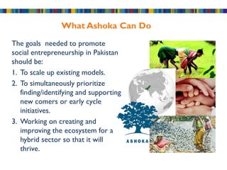 What Ashoka Can Do
The goals needed to promote
social entrepreneurship in Pakistan
should be:
1. To scale up existing models.
2. To simultaneously prioritize
   finding/identifying and supporting
   new comers or early cycle
   initiatives.
3. Working on creating and
   improving the ecosystem for a
   hybrid sector so that it will
   thrive.
 