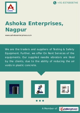 +91-8376808746 
Ashoka Enterprises, 
Nagpur 
www.ashokaenterprises.co.in 
We are the traders and suppliers of Testing & Safety 
Equipment. Further, we offer On Rent Services of the 
equipments. Our supplied needle vibrators are liked 
by the clients, due to the ability of reducing the air 
voids in plastic concrete. 
A Member of 
 