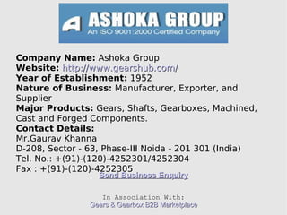 Company Name:  Ashoka Group Website:   http://www.gearshub.com/ Year of Establishment:  1952 Nature of Business:  Manufacturer, Exporter, and Supplier Major Products:  Gears, Shafts, Gearboxes, Machined, Cast and Forged Components. Contact Details:   Mr.Gaurav Khanna D-208, Sector - 63, Phase-III Noida - 201 301 (India)‏ Tel. No.: +(91)-(120)-4252301/4252304 Fax : +(91)-(120)-4252305 Send Business Enquiry In Association With: Gears & Gearbox B2B Marketplace 