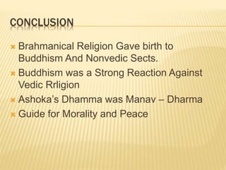 CONCLUSION
 Brahmanical Religion Gave birth to
Buddhism And Nonvedic Sects.
 Buddhism was a Strong Reaction Against
Vedic Rrligion
 Ashoka’s Dhamma was Manav – Dharma
 Guide for Morality and Peace
 