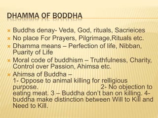 DHAMMA OF BODDHA
 Buddhs denay- Veda, God, rituals, Sacrieices
 No place For Prayers, Pilgrimage,Rituals etc.
 Dhamma means – Perfection of life, Nibban,
Puarity of Life
 Moral code of buddhism – Truthfulness, Charity,
Control over Passion, Ahimsa etc.
 Ahimsa of Buddha –
1- Oppose to animal killing for relligious
purpose. 2- No objection to
eating meat. 3 – Buddha don’t ban on killing. 4-
buddha make distinction between Will to Kill and
Need to Kill.
 