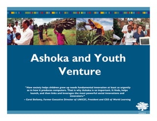 Ashoka and Youth
Venture
“How society helps children grow up needs fundamental innovation at least as urgently
as in how it produces computers. That is why Ashoka is so important. It ﬁnds, helps
launch, and then links and leverages the most powerful social innovations and
innovators.”	

– Carol Bellamy, Former Executive Director of UNICEF, President and CEO of World Learning

 