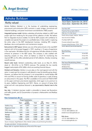 IPO Note | Infrastructure




 Ashoka Buildcon                                                                                NEUTRAL
                                                                                                Issue Open: September 24, 2010
 Richly valued                                                                                  Issue close: September 28, 2010
Ashoka Buildcon (Ashoka) is in the business of undertaking engineering,
procurement and construction (EPC) contracts in roads, bridges, commercial and                 Face Value: Rs10
industrial buildings, and power transmission and distribution (T&D) projects.                  Present Eq. Paid up Capital: Rs45.7cr

Integrated business model: Ashoka undertakes all activities related to a BOT road              Offer Size: 0.7cr-0.8cr Shares*
project right from tendering for the project till the collection of tolls. We believe          Post Eq. Paid up Capital*: Rs52.6cr - Rs53.3cr
that its integrated structure enables it to bid for BOT projects with confidence to            Issue size (amount): Rs225cr
complete and operate the project on a profitable basis. It also results in capturing           Price Band: Rs297-324
the entire value in the BOT development business, including EPC margins,                       Promoters holding Pre-Issue: 84.4%
developer returns and operation and maintenance margins.                                       Promoters holding Post-Issue: 73.2% - 72.4%

Early entrant in BOT space: Ashoka was one of the early entrants in the road BOT
                                                                                               Note:*at Upper and Lo wer price band respectively


segment with its first project bagged in 1997, resulting in 13 years of experience
in the road sector. We believe that this rich experience will allow Ashoka to further          Book Bu ilding
enhance its presence in the BOT space. The company is also credited with                       QIBs                                                At least 60%
executing projects on time, which we believe is critical for maintaining the                   Non-Institutional                                   At least 10%
required IRR’s as this offers extended period of toll collection, thereby increasing           Retail                                              At least 30%
overall revenues.
Decent order book: Ashoka’s outstanding order book, as on May 31, 2010,                        Post Issu e Shareholding Pattern
stood at ~Rs1,615cr or 2x FY2010 revenues. This excludes the two recently                      Promoters Group                                          73.2%

bagged road projects of Rs1,600cr which are awaiting financial closure.                        MF/Banks/Indian
                                                                                               FIs/FIIs/Public & Others                                 26.8%
Outlook and Valuation: Ashoka is a pure play on the road segment and with the
sector in sweet spot the company is well placed to reap the benefits going ahead.
However, we believe that the company is not comparable to market leaders IRB
Infra and ITNL on account of having smaller scale of operations in spite of being
an early entrant in the space. The IPO is available at 2.5x and 2.3x FY2010 P/BV
on the upper and lower price bands respectively, which again is at a premium to
its peers, Sadbhav Engineering and NCC. Hence, on account of being fairly
priced and with most positives factored in, we recommend a Neutral view to the
IPO.
Key risks: 1) Ashoka’s business model is vulnerable to interest rate fluctuations
and traffic growth, and 2) Concentration of projects in Maharashtra and Madhya
Pradesh.

Peer Comparison (Rs cr)
                           Project Capitalisation
                                     Under                       NW
                          Oper.                     Total                 Value     P/BV (x)
                                    Develop.                    FY10
Sadbhav Eng.               647       4,594          5,241       660      1,400           2.1
Nagarjuna Const             394        659          1,054         374     560            1.5
                                                                                               Shailesh Kanani
IVRCL Assets              1,493       7,854         9,347         483    1,364           2.8   +91 22 -4040 3800 Ext: 321
Madhucon Projects         1,043       1,432         2,475         326     408            1.3   shailesh.kanani@angeltrade.com
Average                     894       3,635         4,529         461     933            2.0
*Ashoka                   1,284       2,676         3,960         687    1,705           2.5   Nitin Arora
                                                                                               +91 22 -4040 3800 Ext: 314
**Ashoka                  1,284       2,676         3,960         687    1,582           2.3
                                                                                               nitin.arora@angeltrade.com
Source: Company, Angel Research, Note: Ashoka numbers are post factoring the dilution,
*at upper price band, **at lower price band

Please refer to important disclosures at the end of this report                                                                                             1
 