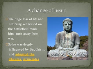 The huge loss of life and
suffering witnessed on
the battlefield made
him turn away from
war.
So he was deeply
influenced by Buddhism,
and adopted the
dharma principles
 