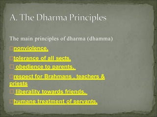 The main principles of dharma (dhamma)
nonviolence,
tolerance of all sects,
 obedience to parents,
respect for Brahmans , teachers &
priests
 liberality towards friends,
humane treatment of servants,
 