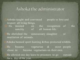 Ashoka taught and convinced people to love and
respect all living things.
 He insisted on the recognition of the
sanctity of all human life.
He abolished the unnecessary slaughter or
mutilation of animals.
Ashoka banned sport hunting & thus protected wildlife.
He became vegetarian & most people
chose to become vegetarians on their own.
He allowed one day leave to prisoners to go outside
for a day of the year.
 