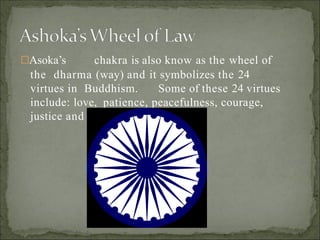 Asoka’s chakra is also know as the wheel of
the dharma (way) and it symbolizes the 24
virtues in Buddhism. Some of these 24 virtues
include: love, patience, peacefulness, courage,
justice and mercy.
 