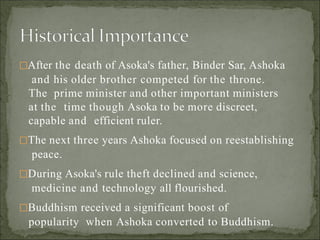 After the death of Asoka's father, Binder Sar, Ashoka
and his older brother competed for the throne.
The prime minister and other important ministers
at the time though Asoka to be more discreet,
capable and efficient ruler.
The next three years Ashoka focused on reestablishing
peace.
During Asoka's rule theft declined and science,
medicine and technology all flourished.
Buddhism received a significant boost of
popularity when Ashoka converted to Buddhism.
 