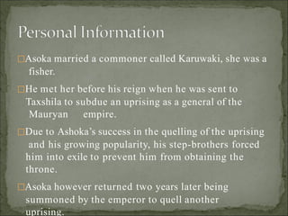 Asoka married a commoner called Karuwaki, she was a
fisher.
He met her before his reign when he was sent to
Taxshila to subdue an uprising as a general of the
Mauryan empire.
Due to Ashoka’s success in the quelling of the uprising
and his growing popularity, his step-brothers forced
him into exile to prevent him from obtaining the
throne.
Asoka however returned two years later being
summoned by the emperor to quell another
uprising.
 