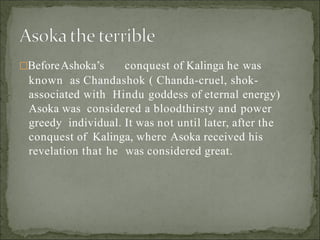 BeforeAshoka’s conquest of Kalinga he was
known as Chandashok ( Chanda-cruel, shok-
associated with Hindu goddess of eternal energy)
Asoka was considered a bloodthirsty and power
greedy individual. It was not until later, after the
conquest of Kalinga, where Asoka received his
revelation that he was considered great.
 