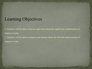 1. Students will be able to discuss and write about the significant contributions of
emperor Asoka.
2. Students will be able to enquiry and interact about the life and achievements of
emperor Asoka.
Learning Objectives
 