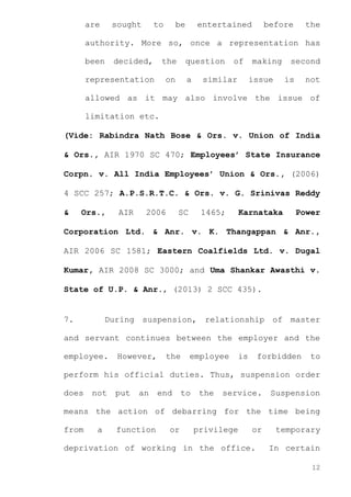 are

sought

to

be

entertained

before

the

authority. More so, once a representation has
been

decided,

the

representation

question

on

a

of

similar

making
issue

second
is

not

allowed as it may also involve the issue of
limitation etc.
(Vide: Rabindra Nath Bose & Ors. v. Union of India
& Ors., AIR 1970 SC 470; Employees’ State Insurance
Corpn. v. All India Employees’ Union & Ors., (2006)
4 SCC 257; A.P.S.R.T.C. & Ors. v. G. Srinivas Reddy
&

Ors.,

AIR

2006

SC

1465;

Karnataka

Power

Corporation Ltd. & Anr. v. K. Thangappan & Anr.,
AIR 2006 SC 1581; Eastern Coalfields Ltd. v. Dugal
Kumar, AIR 2008 SC 3000; and Uma Shankar Awasthi v.
State of U.P. & Anr., (2013) 2 SCC 435).

7.

During suspension, relationship of master

and servant continues between the employer and the
employee.

However,

the

employee

is

forbidden

to

perform his official duties. Thus, suspension order
does

not

put

an

end

to

the

service.

Suspension

means the action of debarring for the time being
from

a

function

or

privilege

or

deprivation of working in the office.

temporary
In certain
12

 
